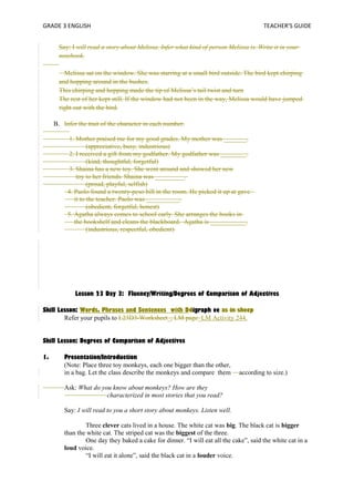 GRADE 3 ENGLISH TEACHER’S GUIDE 
Say: I will read a story about Melissa. Infer what kind of person Melissa is. Write it in your 
notebook. 
Melissa sat on the window. She was starring at a small bird outside. The bird kept chirping 
and hopping around in the bushes. 
This chirping and hopping made the tip of Melissa’s tail twist and turn 
The rest of her kept still. If the window had not been in the way, Melissa would have jumped 
right out with the bird. 
B. Infer the trait of the character in each number. 
1. Mother praised me for my good grades. My mother was _______. 
(appreciative, busy, industrious) 
2. I received a gift from my godfather. My godfather was ________. 
(kind, thoughtful, forgetful) 
3. Shaina has a new toy. She went around and showed her new 
toy to her friends. Shaina was _________. 
(proud, playful, selfish) 
4. Paolo found a twenty-peso bill in the room. He picked it up at gave 
it to the teacher. Paolo was __________. 
(obedient, forgetful, honest) 
5. Agatha always comes to school early. She arranges the books in 
the bookshelf and cleans the blackboard. Agatha is ___________. 
(industrious, respectful, obedient) 
Lesson 23 Day 3: Fluency/Writing/Degrees of Comparison of Adjectives 
Skill Lesson: Words, Phrases and Sentences with Ddigraph ee as in sheep 
Refer your pupils to L23D3-Worksheet_, LM page_LM Activity 244. 
Skill Lesson: Degrees of Comparison of Adjectives 
1. Presentation/Introduction 
(Note: Place three toy monkeys, each one bigger than the other, 
in a bag. Let the class describe the monkeys and compare them according to size.) 
Ask: What do you know about monkeys? How are they 
characterized in most stories that you read? 
Say: I will read to you a short story about monkeys. Listen well. 
Three clever cats lived in a house. The white cat was big. The black cat is bigger 
than the white cat. The striped cat was the biggest of the three. 
One day they baked a cake for dinner. “I will eat all the cake”, said the white cat in a 
loud voice. 
“I will eat it alone”, said the black cat in a louder voice. 
 