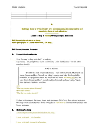 GRADE 3 ENGLISH TEACHER’S GUIDE 
B. 
Challenge them to write atleast 2 or 3 sentences using the comparative and 
superlative form of each adjective. 
Lesson 23 Day 4: Fluency/Writing/Complex Sentences 
Skill Lesson: digraph ee as in sheep 
Refer your pupils to L23D4-Worksheet_, LM page_ 
Skill Lesson: Complex Sentences 
1. Presentation/Introduction 
Read the story “A Day at the Park” to students 
Say: Today, I am going to read to you a short story. Listen well because I will ask a few 
questions about it. 
I went to the park. I went on Saturday. I went with my friends. My friends are 
Marie, Connie, and Roy. We rode our bikes. I rode my new bike. Roy brought his 
basketball. We played basketball. We played for two hours. We wereIt was hot. We 
were thirsty. Connie and Roy’s mom brought us lemonade and sandwiches. We ate 
them for lunch. We had a lot of fun. 
Ask: 
What can you say about the story? 
How did it sound? 
What did you notice about it? 
A Day at the Park 
Explain to the students that, many times, weak stories are full of very short, choppy sentences. 
One way writers can make these stories stronger is to learn how to combine short sentences into 
longer sentences. 
2. Modeling/Teaching 
Let us compare some group of words from the story. 
I went to the park. It is Saturday 
I went to the park because it is Saturday. 
 