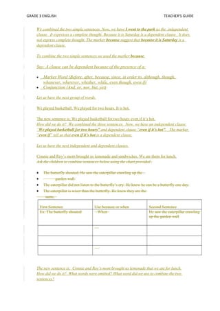 GRADE 3 ENGLISH TEACHER’S GUIDE 
We combined the two simple sentences. Now, we have I went to the park as the independent 
clause. It expresses a complete thought. Because it is Saturday is a dependent clause. It does 
not express complete thought. The marker because suggest that because it is Saturday is a 
dependent clause. 
To combine the two simple sentences we used the marker because. 
Say: A clause can be dependent because of the presence of a: 
· Marker Word (Before, after, because, since, in order to, although, though, 
whenever, wherever, whether, while, even though, even if) 
· Conjunction (And, or, nor, but, yet) 
Let us have the next group of words. 
We played basketball. We played for two hours. It is hot. 
The new sentence is: We played basketball for two hours even if it’s hot. 
How did we do it? We combined the three sentences. Now, we have an independent clause 
“We played basketball for two hours” and dependent clause “even if it’s hot”. The marker 
“even if” tell us that even if it’s hot is a dependent clause. 
Let us have the next independent and dependent clauses. 
Connie and Roy’s mom brought us lemonade and sandwiches. We ate them for lunch. 
Ask the children to combine sentences below using the chart provided . 
· The butterfly shouted. He saw the caterpillar crawling up the 
· garden wall. 
· The caterpillar did not listen to the butterfly’s cry. He knew he can be a butterfly one day. 
· The caterpillar is wiser than the butterfly. He knew they are the 
same. 
First Sentence Use because or when Second Sentence 
Ex. The butterfly shouted When He saw the caterpillar crawling 
up the garden wall 
The new sentence is: Connie and Roy’s mom brought us lemonade that we ate for lunch. 
How did we do it? What words were omitted? What word did we use to combine the two 
sentences? 
 
