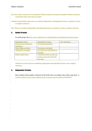 GRADE 3 ENGLISH TEACHER’S GUIDE 
Ask: How many sentences were combined? What combine the sentences together? Did the sentences 
sound better than when they are apart? 
Explain to the children that when we combine independent and dependent clauses together we form 
a complex sentence.) 
Say: When we combine independent and dependent clauses together we form a complex sentence. 
3. Guided Practice 
In small groups, have the class combine the set of dependent and independent clauses below. 
Dependent Clause Independent Clause New Sentences 
Because Roy brought his 
We played basketball. 
basketball, 
After riding our bikes, We played volleyball. 
Although it is raining, It is fun to be with friends in 
the park. 
Before dinner time, I should be home to meet my 
cousins who come from the 
province. 
students revise the story by combining independent and dependent clauses into complex 
sentences. 
4. Independent Practice 
Have students find complex sentences in the books they are reading. Have them copy them on 
in their notebook. Have them separate the two clauses in each sentence.bookmarks 
. 
 