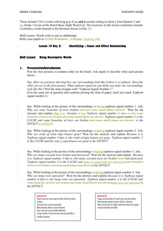 GRADE 3 ENGLISH TEACHER’S GUIDE 
These include CVCe words with long a, e, Ii, o, and u sounds ending in silent e from Quarter 2 and 
the Grade 1 levels of the Dolch Basic Sight Word List. The exercises in this lesson sometimes include 
vocabulary words learned in the literature lesson in Day 1.) 
Skill Lesson: Words with oi and oy diphthongs 
Refer your pupils to L19D2-Worksheet _, LM page_.Activity 198. 
Lesson 19 Day 3: Identifying a Cause and Effect Relationship 
Skill Lesson: Using Descriptive Words 
1. Presentation/Introduction 
Post the four pictures in random order on the board. Ask pupils to describe what each picture 
shows. 
Say: Here are pictures showing how our surroundings look like if there is a typhoon. Describe 
what you see in the first picture. What typhoon signal do you think can make our surroundings 
look like this? Post the strip of paper with “Typhoon Signal Number 1”. 
(Use the same set of question and continue posting the strip of paper) until you reach Typhoon 
signal number 4.) 
Say: While looking at the picture of the surroundings at during typhoon signal number 1. Ask: 
Why are some branches of trees broken and are some small plants drown? Wait for the 
answers and explain that it is because it isof Typhoon signal number 1, that is why some 
branches of trees are broken and some small plants are drown. Typhoon signal number 1 is the 
CAUSE and some branches of trees are broken and some small plants are drown is the 
EFFECT or RESULT. 
Say: While looking at the picture of the surroundings at during typhoon signal number 2. Ask: 
Why are roofs of some nipa houses gone? Wait for the answers and explain Because it is 
Typhoon signal number 2 that is why roofs of nipa houses are gone. Typhoon signal number 2 
is the CAUSE and the roof of nipa houses are gone is the EFFECT. 
Say: While looking at the picture of the surroundings at during typhoon signal number 3. Ask: 
Why are many coconut trees broken and destroyed? Wait for the answers and explain Because 
it is Typhoon signal number 3 that is why many coconut trees are broken down and destroyed. 
Typhoon signal number 3 is the CAUSE and many coconut trees are destroyedsome branches 
of trees are broken and some small plants are drown is the EFFECT. 
Say: While looking at the picture of the surroundings at during typhoon signal number 4. Ask: 
Why are large trees uprooted? Wait for the answers and explain Because it is Typhoon signal 
number 4 that is why large trees are uprooted.. Typhoon signal number 4 is the CAUSE and 
some branches of trees are broken and some small plants are drownlarge trees are uprooted is 
the EFFECT. 
pictures of 
Some coconut trees may be tilted with few others 
broken. 
Few big trees may be uprooted. 
Many banana plants may be downed. 
Rice and corn may be badly affected. 
Large number of nipa houses may be partially or 
totally unroofed. 
pictures of 
Twigs and branches of small trees may be broken. 
Some banana plants may be tilted or downed. 
Some houses of very light materials (nipa and cogon) 
may be partially unroofed. 
 