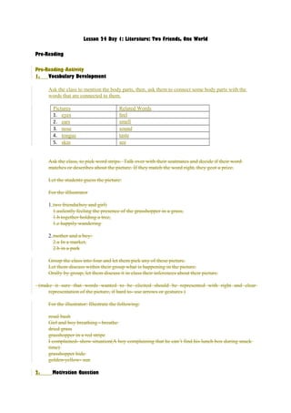 Lesson 24 Day 1: Literature: Two Friends, One World 
Pre-Reading 
Pre-Reading Activity 
1. Vocabulary Development 
Ask the class to mention the body parts, then, ask them to connect some body parts with the 
words that are connected to them. 
Pictures Related Words 
1. eyes feel 
2. ears smell 
3. nose sound 
4. tongue taste 
5. skin see 
Ask the class, to pick word strips. Talk over with their seatmates and decide if their word 
matches or describes about the picture. If they match the word right, they geot a prize. 
Let the students guess the picture: 
For the illlustrator 
1.two friends(boy and girl) 
1.asilently feeling the presence of the grasshopper in a grass, 
1.b together holding a tree, 
1.c happily wandering 
2.mother and a boy: 
2.a In a market, 
2.b in a park 
Group the class into four and let them pick any of these picture. 
Let them discuss within their group what is happening in the picture. 
Orally by group, let them discuss it in class their inferences about their picture. 
(make it sure that words wanted to be elicited should be represented with right and clear 
representation of the picture, if hard to- use arrows or gestures ) 
For the illustrator: Illustrate the following: 
rosal bush 
Girl and boy breathing - breathe 
dried grass 
grasshopper in a red stripe 
I complained- show situation(A boy complaining that he can’t find his lunch box during snack 
time) 
grasshopper hide 
golden-yellow- sun 
2. Motivation Question 
 