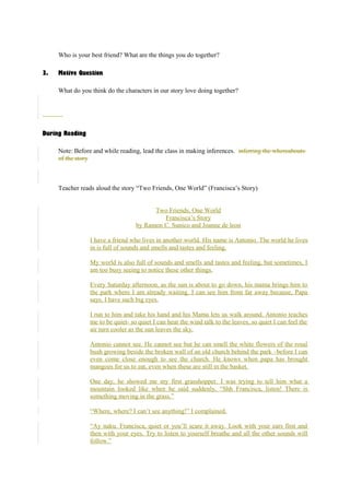 Who is your best friend? What are the things you do together? 
3. Motive Question 
What do you think do the characters in our story love doing together? 
During Reading 
Note: Before and while reading, lead the class in making inferences. inferring the whereabouts 
of the story 
Teacher reads aloud the story “Two Friends, One World” (Francisca’s Story) 
Two Friends, One World 
Francisca’s Story 
by Ramon C. Sunico and Joanne de leon 
I have a friend who lives in another world. His name is Antonio. The world he lives 
in is full of sounds and smells and tastes and feeling. 
My world is also full of sounds and smells and tastes and feeling, but sometimes, I 
am too busy seeing to notice these other things. 
Every Saturday afternoon, as the sun is about to go down, his mama brings him to 
the park where I am already waiting. I can see him from far away because, Papa 
says, I have such big eyes. 
I run to him and take his hand and his Mama lets us walk around. Antonio teaches 
me to be quiet- so quiet I can hear the wind talk to the leaves, so quiet I can feel the 
air turn cooler as the sun leaves the sky. 
Antonio cannot see. He cannot see but he can smell the white flowers of the rosal 
bush growing beside the broken wall of an old church behind the park –before I can 
even come close enough to see the church. He knows when papa has brought 
mangoes for us to eat, even when these are still in the basket. 
One day, he showed me my first grasshopper. I was trying to tell him what a 
mountain looked like when he said suddenly, “Shh Francisca, listen! There is 
something moving in the grass.” 
“Where, where? I can’t see anything!” I complained. 
“Ay naku. Francisca, quiet or you’ll scare it away. Look with your ears first and 
then with your eyes. Try to listen to yourself breathe and all the other sounds will 
follow.” 
 