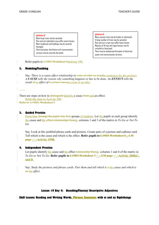 GRADE 3 ENGLISH TEACHER’S GUIDE 
pictures of 
Many large trees may be uprooted. 
Rice and corn plantation may suffer severe losses. 
Most residences and buildings may be severely 
damaged. 
Electrical power distribution and communication 
services may be severely disrupted. 
Refer pupils to L19D3 Worksheet 4Activity 199. 
2. Modeling/Teaching 
pictures of 
Many coconut trees may be broken or destroyed. 
A large number of trees may be uprooted. 
Rice and corn crops may suffer heavy losses. 
Majority of all nipa and cogon houses may be 
unroofed or destroyed. 
There may be widespread disruption of electrical 
power and communication services. 
Say: There is a cause-effect relationship in some of what we readthe sentences for the pictures. 
A CAUSE tells the reason why something happens or has to be done. An EFFECT tells the 
result of or effect of a certain causean event or an idea. 
There are steps on how to distinguish identify a cause from and an effect. 
Refer the class to Activity 200. 
Refer to L19D3, Worksheet 5 
3. Guided Practice 
Form four Arrange the pupils into four groups of students. Let the pupils in each group identify 
the cause and the effect relationships fromin columns 1 and 3 of the matrix in To Go or Not To 
Go. 
Say: Look at this jumbled phrase cards and pictures. Create pairs of a picture and a phrase card. 
Tell which is the cause and which is the effect. Refer pupils to L19D3-Worksheet 6_, LM 
page ___.Activity 199B. 
4. Independent Practice 
Let pupils identify the cause and the effect relationship fromin columns 1 and 4 of the matrix in 
To Go or Not To Go. Refer pupils to L19D3-Worksheet 7___, LM page ___.Activity 200B,C, 
and D. 
Say: Study the pictures and phrase cards. Pair them and tell which is a the cause and which is 
an the effect. 
Lesson 19 Day 4: Decoding/Fluency/ Descriptive Adjectives 
Skill Lesson: Reading and Writing Words, Phrases Sentences with oi and oy Diphthongs 
 