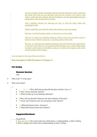 And sure enough, I heard something small moving the dried grass aside. I followed 
the sound, first with my ears and then with my eyes. Slowly, very slowly. And 
when I could only hear Antonio and me breathing, I saw the grasshopper-all green 
and pointed, with red stripe down its back. 
And I thanked Antonio for showing me how to find the place where the 
grasshoppers hide. 
And he smiled the same smile he smiles after tasting a cool, ripe mango. 
One day, I will tell him that, maybe, we do not live in two worlds. 
After all, we meet every Saturday afternoon. What I can see, he can hear or taste or 
smell or touch. What he cannot see, I can bring to him with words. 
One day, we will meet one Saturday afternoon and I will tell him that, maybe there 
is only one world. But it is so big and beautiful and there are so many things going 
on inside it, that it takes two friends to enjoy it’s sweetness like a great, cool, sweet, 
smooth, golden-yellow mango. 
(see next page for the copy of the story below) 
Refer the pupils to L24D1-Worksheet 1, LM page 2-3 
Post Reading 
Discussion Questions 
Ask: 
· Who is the “I” in the story? 
· Who is her friend? 
? 
· 3. 3.How did Francisca describe the place Antonio lives in ? 
· 4. How will you describe Antonio? 
· 5. Where do they go every Saturday afternoon? 
· 6.How will you describe Francisca, the main character in the story? 
· 7. If you were Francisca, how are you going to treat Antonio? 
· 8.What did Antonio show Francisca? 
· 6. What did Francisca learn from Antonio? 
Engagement/Enrichment 
Group Work 
1. Role playAct out the event in the story which shows of understanding of other’s feeling. 
2. Draw a simple scene which shows understanding of other’s feeling. 
 
