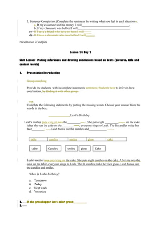 3. Sentence Completion (Complete the sentences by writing what you feel in each situations; 
a. If my classmate lost his money I will________________________________. 
b. If my classmate was bullied I will___________________________________. 
c) If I have a friend who have no baon I will_____ 
d) If I have a classmate who was bullied I will______ 
Presentation of outputs 
Lesson 24 Day 2 
Skill Lesson: Making inferences and drawing conclusions based on texts (pictures, title and 
content words) 
1. Presentation/Introduction 
Group-matching 
Provide the students with incomplete statements sentences, Students have to infer or draw 
conclusions. by finding it with other group. 
e.g. 
Complete the following statements by putting the missing words. Choose your answer from the 
words in the box. 
Leah’s Birthday 
Leah's mother puts icing on ices the_________---- . She puts eight _________------- on the cake. 
After she sets the cake on the________ -----, everyone sings to Leah. The lit candles make her 
face_________ ----. Leah blows out the candles and____________ ------. 
table candles smiles glow cake 
table Candles smiles glow Cake 
Leah's mother ices puts icing on the cake. She puts eight candles on the cake. After she sets the 
cake on the table, everyone sings to Leah. The lit candles make her face glow. Leah blows out 
the candles and smiles. 
When is Leah's birthday? 
a. Tomorrow 
b. Today 
c. Next week 
d. Yesterday 
2. If the grasshopper isn’t color green_________ 
3. 
 