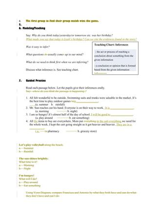 4. The first group to find their group match wins the game. 
5. 
6. Modeling/Teaching 
Say: Why do you think today/yesterday/or tomorrow etc. was her birthday? 
What made you say that today is Leah’s birthday? Can we cite the evidences found in the story? 
Was it easy to infer? 
What questions do usually comes up in our mind? 
What do we need to think first when we are inferring? 
Discuss what inference is. See teaching chart. 
7. Guided Practice 
Teaching Chart: Inferences 
: the act or process of reaching a 
conclusion about something from the 
given information 
: a conclusion or opinion that is formed 
based from the given information 
Inferences 
Read each passage below. Let the pupils give their inferences orally. 
Say: where do you think the passage is happening ? 
1. All felt wonderful to be outside. Swimming suits and trunks were saleable in the market. It’s 
the best time to play outdoor games toin _______________. 
(a. summer b. rainfall) 
2. Mr. Sun reaches out his hand. Everyone is on their way to work. It is ________________. 
(a. morning b. night) 
3. I am so hungry! It’s almost half of the day of school. I will be good to _______________. 
(a. play around b. eat something) 
4. All the items to buy are everywhere. Mom put everything in the cart everything we need for 
the whole week. I kept the cart going straight as it got heavier and heavier. They are in a 
__________. 
( a. (a.pharmacy b. grocery store) 
Let’s play volleyball along the beach. 
a. Summer 
b. Rainfall 
The sun shines brightly. 
What time is it? 
a. Morning 
b. Night 
I’m hungry! 
What will I do? 
a. Play around 
b. Eat something 
Using Venn Diagram, compare Francisca and Antonio by what they both have and can do-what 
they don’t have and can’t do. 
 