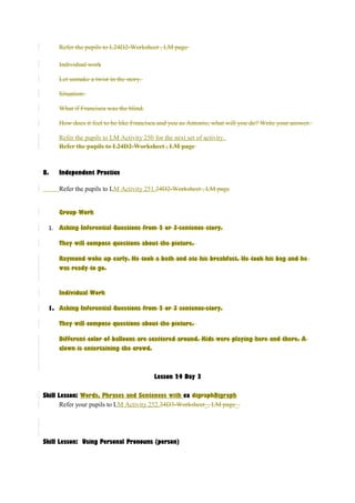 Refer the pupils to L24D2-Worksheet , LM page 
Individual work 
Let usmake a twist in the story. 
Situation: 
What if Francisca was the blind. 
How does it feel to be like Francisca and you as Antonio, what will you do? Write your answer. 
Refer the pupils to LM Activity 250 for the next set of activity. 
Refer the pupils to L24D2-Worksheet , LM page 
8. Independent Practice 
Refer the pupils to LM Activity 251.24D2-Worksheet , LM page 
Group Work 
1. Asking Inferential Questions from 2 or 3-sentence story. 
They will compose questions about the picture. 
Raymond woke up early. He took a bath and ate his breakfast. He took his bag and he 
was ready to go. 
Individual Work 
1. Asking Inferential Questions from 2 or 3 sentence-story. 
They will compose questions about the picture. 
Different color of balloons are scattered around. Kids were playing here and there. A 
clown is entertaining the crowd. 
Lesson 24 Day 3 
Skill Lesson: Words, Phrases and Sentences with ea digraphDigraph 
Refer your pupils to LM Activity 252.24D3-Worksheet_, LM page_. 
Skill Lesson: Using Personal Pronouns (person) 
 