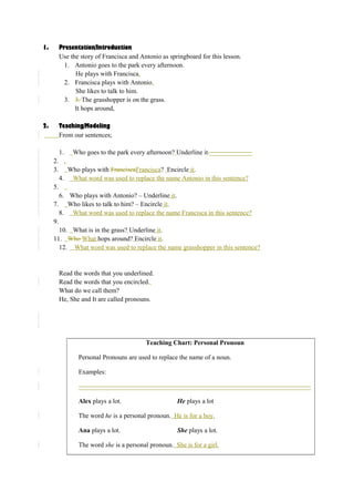 1. Presentation/Introduction 
Use the story of Francisca and Antonio as springboard for this lesson. 
1. Antonio goes to the park every afternoon. 
He plays with Francisca. 
2. Francisca plays with Antonio. 
She likes to talk to him. 
3. 3. The grasshopper is on the grass. 
It hops around, 
2. Teaching/Modeling 
From our sentences; 
1. Who goes to the park every afternoon? Underline it._____________ 
2. . 
3. Who plays with FranciscaFrancisca? Encircle it. 
4. What word was used to replace the name Antonio in this sentence? 
5. 
6. Who plays with Antonio? – Underline it. 
7. Who likes to talk to him? – Encircle it. 
8. What word was used to replace the name Francisca in this sentence? 
9. 
10. What is in the grass? Underline it. 
11. Who What hops around? Encircle it. 
12. What word was used to replace the name grasshopper in this sentence? 
Read the words that you underlined. 
Read the words that you encircled. 
What do we call them? 
He, She and It are called pronouns. 
Teaching Chart: Personal Pronoun 
Personal Pronouns are used to replace the name of a noun. 
Examples: 
_______________________________________________________________________ 
Alex plays a lot. He plays a lot 
The word he is a personal pronoun. He is for a boy. 
Ana plays a lot. She plays a lot. 
The word she is a personal pronoun. She is for a girl. 
 