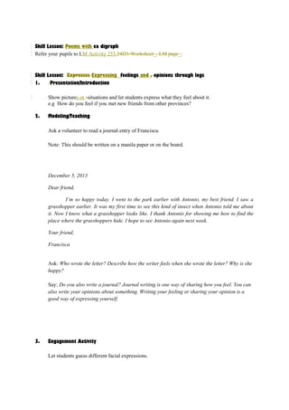 Skill Lesson: Poems with ea digraph 
Refer your pupils to LM Activity 253.24D3-Worksheet_, LM page_. 
Skill Lesson: Expresses Expressing feelings and , opinions through logs 
1. Presentation/Introduction 
Show pictures or -situations and let students express what they feel about it. 
e.g How do you feel if you met new friends from other provinces? 
2. Modeling/Teaching 
Ask a volunteer to read a journal entry of Francisca. 
Note: This should be written on a manila paper or on the board. 
December 5, 2013 
Dear friend, 
I’m so happy today. I went to the park earlier with Antonio, my best friend. I saw a 
grasshopper earlier. It was my first time to see this kind of insect when Antonio told me about 
it. Now I know what a grasshopper looks like. I thank Antonio for showing me how to find the 
place where the grasshoppers hide. I hope to see Antonio again next week. 
Your friend, 
Francisca 
Ask: Who wrote the letter? Describe how the writer feels when she wrote the letter? Why is she 
happy? 
Say: Do you also write a journal? Journal writing is one way of sharing how you feel. You can 
also write your opinions about something. Writing your feeling or sharing your opinion is a 
good way of expressing yourself. 
3. Engagement Activity 
Let students guess different facial expressions. 
 