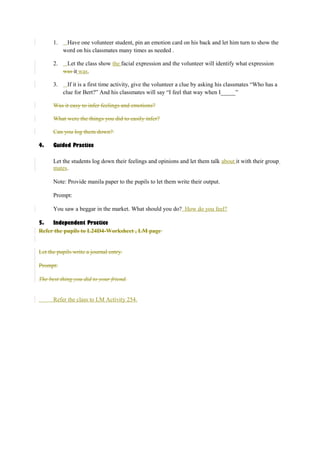 1. Have one volunteer student, pin an emotion card on his back and let him turn to show the 
word on his classmates many times as needed . 
2. Let the class show the facial expression and the volunteer will identify what expression 
was it was. 
3. If it is a first time activity, give the volunteer a clue by asking his classmates “Who has a 
clue for Bert?” And his classmates will say “I feel that way when I_____” 
Was it easy to infer feelings and emotions? 
What were the things you did to easily infer? 
Can you log them down? 
4. Guided Practice 
Let the students log down their feelings and opinions and let them talk about it with their group 
mates. 
Note: Provide manila paper to the pupils to let them write their output. 
Prompt: 
You saw a beggar in the market. What should you do? How do you feel? 
5. Independent Practice 
Refer the pupils to L24D4-Worksheet , LM page 
Let the pupils write a journal entry. 
Prompt: 
The best thing you did to your friend. 
Refer the class to LM Activity 254. 
 
