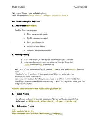 GRADE 3 ENGLISH TEACHER’S GUIDE 
Skill Lesson: Words with oi and oy diphthongs 
Refer your pupils to L19D4-Worksheet7 _, LM page_.Activity 202 A and B. 
Skill Lesson: Descriptive Adjectives 
1. Presentation/Introduction 
Read the following sentences: 
1. There was a strong typhoon. 
2. The big trees were uprooted. 
3. There was a heavy rain. 
4. The streets were flooded. 
5. The small houses were destroyed. 
2. Modeling/Teaching 
1. In the first sentence, what word tells about the typhoon? Underline. 
2. In the second sentence, what word tells about the trees? Underline. 
(Do the same as until the fifth sentence.) 
Say: Let us all read the underlined words together. (R (repeat after me.) what What do we call 
them? 
What kind of words are these? What are adjectives? These are called adjectives. 
Adjectives are words that describe. 
Say: There are words that describe a person, a place, or an object. These words tell how 
something or someone looks like or what something is. Words like: important, honest, fair, kind 
and good are adjectives. 
Additional lesson on adjectives from the selection to go or not to go. 
3. Guided Practice 
Say: How do we know is if a word is an adjective? Let us read the tips inside the box. 
Refer pupils to L19D4- Activity A, Worksheet 8__, LM page___.Activity 202C. 
4. Independent Practice 
Refer pupils to Activity 203. 
Refer Pupils to L19D4- Activity B, Worksheet 8___, LM page___ 
 