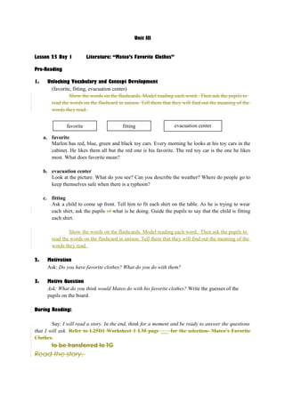 Unit III 
Lesson 25 Day 1 Literature: “Mateo’s Favorite Clothes” 
Pre-Reading 
1. Unlocking Vocabulary and Concept Development 
(favorite, fitting, evacuation center) 
Show the words on the flashcards. Model reading each word. Then ask the pupils to 
read the words on the flashcard in unison. Tell them that they will find out the meaning of the 
words they read. 
favorite fitting evacuation center 
a. favorite 
Marlon has red, blue, green and black toy cars. Every morning he looks at his toy cars in the 
cabinet. He likes them all but the red one is his favorite. The red toy car is the one he likes 
most. What does favorite mean? 
b. evacuation center 
Look at the picture. What do you see? Can you describe the weather? Where do people go to 
keep themselves safe when there is a typhoon? 
c. fitting 
Ask a child to come up front. Tell him to fit each shirt on the table. As he is trying to wear 
each shirt, ask the pupils of what is he doing. Guide the pupils to say that the child is fitting 
each shirt. 
Show the words on the flashcards. Model reading each word. Then ask the pupils to 
read the words on the flashcard in unison. Tell them that they will find out the meaning of the 
words they read. 
2. Motivation 
Ask: Do you have favorite clothes? What do you do with them? 
3. Motive Question 
Ask: What do you think would Mateo do with his favorite clothes? Write the guesses of the 
pupils on the board. 
During Reading: 
Say: I will read a story. In the end, think for a moment and be ready to answer the questions 
that I will ask. Refer to L25D1 Worksheet 1 LM page ___ for the selection- Mateo’s Favorite 
Clothes. 
to be transferred to TG 
Read the story. 
 