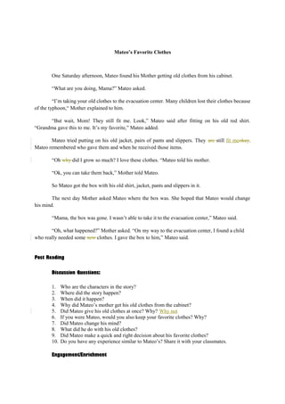 Mateo’s Favorite Clothes 
One Saturday afternoon, Mateo found his Mother getting old clothes from his cabinet. 
“What are you doing, Mama?” Mateo asked. 
“I’m taking your old clothes to the evacuation center. Many children lost their clothes because 
of the typhoon,“ Mother explained to him. 
“But wait, Mom! They still fit me. Look,” Mateo said after fitting on his old red shirt. 
“Grandma gave this to me. It’s my favorite,” Mateo added. 
Mateo tried putting on his old jacket, pairs of pants and slippers. They are still fit meokay. 
Mateo remembered who gave them and when he received those items. 
“Oh why did I grow so much? I love these clothes. “Mateo told his mother. 
“Ok, you can take them back,” Mother told Mateo. 
So Mateo got the box with his old shirt, jacket, pants and slippers in it. 
The next day Mother asked Mateo where the box was. She hoped that Mateo would change 
his mind. 
“Mama, the box was gone. I wasn’t able to take it to the evacuation center,” Mateo said. 
“Oh, what happened?” Mother asked. “On my way to the evacuation center, I found a child 
who really needed some new clothes. I gave the box to him,” Mateo said. 
Post Reading 
Discussion Questions: 
1. Who are the characters in the story? 
2. Where did the story happen? 
3. When did it happen? 
4. Why did Mateo’s mother get his old clothes from the cabinet? 
5. Did Mateo give his old clothes at once? Why? Why not 
6. If you were Mateo, would you also keep your favorite clothes? Why? 
7. Did Mateo change his mind? 
8. What did he do with his old clothes? 
9. Did Mateo make a quick and right decision about his favorite clothes? 
10. Do you have any experience similar to Mateo’s? Share it with your classmates. 
Engagement/Enrichment 
 