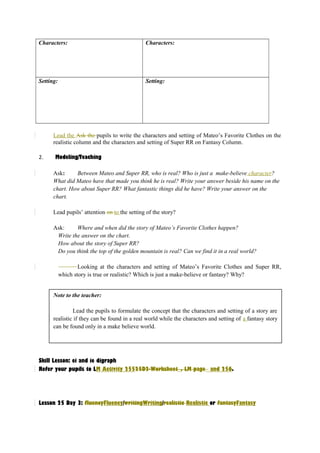 Characters: Characters: 
Setting: Setting: 
Lead the Ask the pupils to write the characters and setting of Mateo’s Favorite Clothes on the 
realistic column and the characters and setting of Super RR on Fantasy Column. 
2. Modeling/Teaching 
Ask: Between Mateo and Super RR, who is real? Who is just a make-believe character? 
What did Mateo have that made you think he is real? Write your answer beside his name on the 
chart. How about Super RR? What fantastic things did he have? Write your answer on the 
chart. 
Lead pupils’ attention on to the setting of the story? 
Ask: Where and when did the story of Mateo’s Favorite Clothes happen? 
Write the answer on the chart. 
How about the story of Super RR? 
Do you think the top of the golden mountain is real? Can we find it in a real world? 
Looking at the characters and setting of Mateo’s Favorite Clothes and Super RR, 
which story is true or realistic? Which is just a make-believe or fantasy? Why? 
Note to the teacher: 
Lead the pupils to formulate the concept that the characters and setting of a story are 
realistic if they can be found in a real world while the characters and setting of a fantasy story 
can be found only in a make believe world. 
Skill Lesson: ei and ie digraph 
Refer your pupils to LM Activity 25525D2-Worksheet_, LM page_ and 256. 
Lesson 25 Day 3: fluencyFluency/writingWriting/realistic Realistic or fantasyFantasy 
 