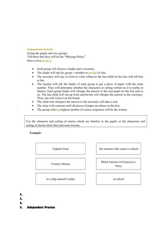 Engagement Activity 
Group the pupils into two groups. 
Tell them that they will do the “Message Relay”. 
Here is how to do it: 
· Each group will choose a leader and a secretary. 
· The leader will ask his group’s member to get fall in line. 
· The secretary will stay in front to write whatever the last child on the line will tell him 
or her. 
· The teacher will ask the leader of each group to get a piece of paper with the same 
number. They will determine whether the characters or setting written on it is reality or 
fantasy. Each group leader will whisper the answer to the next pupil on the line and so 
on. The last child will run up front and he/she will whisper the answer to the secretary. 
Then, she will write it on the board. 
· The child who whispers the answer to the secretary will take a seat. 
· The relay will continue until all pieces of paper are drawn in the box. 
· The group with the highest number of correct responses will be the winner. 
Use the character and setting of stories which are familiar to the pupils or the characters and 
setting of stories from their previous lessons. 
Example: 
Captain Goat the monster who came to school 
Country Mouse 
Blind Antonio in Francisca’s 
Story 
in a ship named Combo in school 
2. 
3. 
4. 
5. Independent Practice 
 
