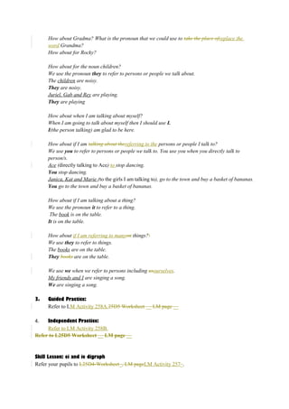 How about Gradma? What is the pronoun that we could use to take the place ofreplace the 
word Grandma? 
How about for Rocky? 
How about for the noun children? 
We use the pronoun they to refer to persons or people we talk about. 
The children are noisy. 
They are noisy. 
Juriel, Gab and Rey are playing. 
They are playing 
How about when I am talking about myself? 
When I am going to talk about myself then I should use I. 
I(the person talking) am glad to be here. 
How about if I am talking about thereferring to the persons or people I talk to? 
We use you to refer to persons or people we talk to. You use you when you directly talk to 
person/s. 
Ace (directly talking to Ace) to stop dancing. 
You stop dancing. 
Janica, Kat and Marie (to the girls I am talking to), go to the town and buy a basket of bananas. 
You go to the town and buy a basket of bananas. 
How about if I am talking about a thing? 
We use the pronoun it to refer to a thing. 
The book is on the table. 
It is on the table. 
How about if I am referring to manyon things? 
We use they to refer to things. 
The books are on the table. 
They books are on the table. 
We use we when we refer to persons including usourselves. 
My friends and I are singing a song. 
We are singing a song. 
3. Guided Practice: 
Refer to LM Activity 258A.25D5 Worksheet __ LM page __ 
4. Independent Practice: 
Refer to LM Activity 258B. 
Refer to L25D5 Worksheet __ LM page __ 
Skill Lesson: ei and ie digraph 
Refer your pupils to L25D4-Worksheet_, LM pageLM Activity 257_. 
 