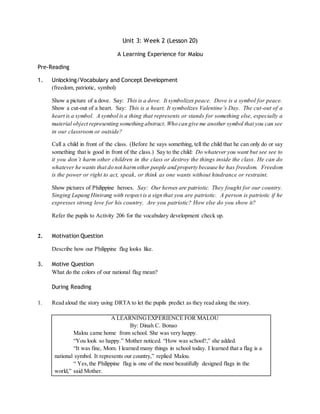 Unit 3: Week 2 (Lesson 20) 
A Learning Experience for Malou 
Pre-Reading 
1. Unlocking/Vocabulary and Concept Development 
(freedom, patriotic, symbol) 
Show a picture of a dove. Say: This is a dove. It symbolizes peace. Dove is a symbol for peace. 
Show a cut-out of a heart. Say: This is a heart. It symbolizes Valentine’s Day. The cut-out of a 
heart is a symbol. A symbol is a thing that represents or stands for something else, especially a 
material object representing something abstract. Who can give me another symbol that you can see 
in our classroom or outside? 
Call a child in front of the class. (Before he says something, tell the child that he can only do or say 
something that is good in front of the class.) Say to the child: Do whatever you want but see see to 
it you don’t harm other children in the class or destroy the things inside the class . He can do 
whatever he wants that do not harm other people and property because he has freedom. Freedom 
is the power or right to act, speak, or think as one wants without hindrance or restraint. 
Show pictures of Philippine heroes. Say: Our heroes are patriotic. They fought for our country. 
Singing Lupang Hinirang with respect is a sign that you are patriotic. A person is patriotic if he 
expresses strong love for his country. Are you patriotic? How else do you show it? 
Refer the pupils to Activity 206 for the vocabulary development check up. 
2. Motivation Question 
Describe how our Philippine flag looks like. 
3. Motive Question 
What do the colors of our national flag mean? 
During Reading 
1. Read aloud the story using DRTA to let the pupils predict as they read along the story. 
A LEARNING EXPERIENCE FOR MALOU 
By: Dinah C. Bonao 
Malou came home from school. She was very happy. 
“You look so happy.” Mother noticed. “How was school?,” she added. 
“It was fine, Mom. I learned many things in school today. I learned that a flag is a 
national symbol. It represents our country,” replied Malou. 
“ Yes, the Philippine flag is one of the most beautifully designed flags in the 
world,” said Mother. 
 