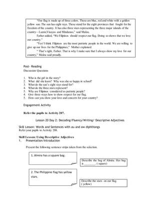 “Our flag is made up of three colors. These are blue, red and white with a golden 
yellow sun. The sun has eight rays. These stand for the eight provinces that fought for the 
freedom of the country. It has also three stars representing the three major islands of the 
country—Luzon,Visayas and Mindanao,” said Malou. 
Father added, “We Filipinos should respect our flag. Doing so shows that we love 
our country.” 
“Yes! I think Filipinos are the most patriotic people in the world. We are willing to 
give up our lives for the Philippines,” Mother explained. 
“ That’s right, Father. That is why I make sure that I always show my love for our 
country,” Malou said proudly. 
Post- Reading 
Discussion Questions 
1. Who is the girl in the story? 
2. What did she learn? Why was she so happy in school? 
3. What do the sun’s eight rays stand for? 
4. What do the three stars represent? 
5. Why are Filipinos considered as patriotic people? 
4. Give three ways how to show respect for our flag. 
5. How can you show your love and concern for your country? 
Engagement Activity 
Refer the pupils to Activity 207. 
Lesson 20 Day 2: Decoding/Fluency/Writing/ Descriptive Adjectives 
Skill Lesson: Words and Sentences with au and aw diphthongs 
Refer your pupils to Activity 208. 
Skill Lesson: Using Descriptive Adjectives 
1. Presentation/Introduction 
Present the following sentence strips taken from the selection. 
Describe the bag of Almira. Her bag 
is _______. ( square) 
Describe the stars on our flag. 
( yellow) 
1. Almira has a square bag. 
2. The Philippine flag has yellow 
stars. 
 
