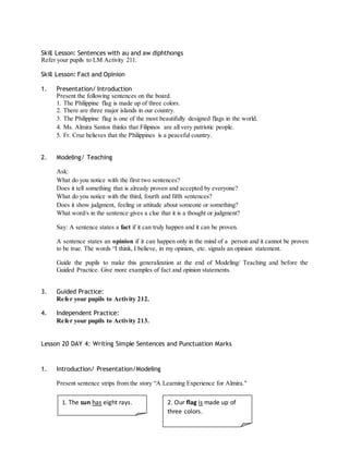 Skill Lesson: Sentences with au and aw diphthongs 
Refer your pupils to LM Activity 211. 
Skill Lesson: Fact and Opinion 
1. Presentation/ Introduction 
Present the following sentences on the board. 
1. The Philippine flag is made up of three colors. 
2. There are three major islands in our country. 
3. The Philippine flag is one of the most beautifully designed flags in the world. 
4. Ms. Almira Santos thinks that Filipinos are all very patriotic people. 
5. Fr. Cruz believes that the Philippines is a peaceful country. 
2. Modeling/ Teaching 
Ask: 
What do you notice with the first two sentences? 
Does it tell something that is already proven and accepted by everyone? 
What do you notice with the third, fourth and fifth sentences? 
Does it show judgment, feeling or attitude about someone or something? 
What word/s in the sentence gives a clue that it is a thought or judgment? 
Say: A sentence states a fact if it can truly happen and it can be proven. 
A sentence states an opinion if it can happen only in the mind of a person and it cannot be proven 
to be true. The words “I think, I believe, in my opinion, etc. signals an opinion statement. 
Guide the pupils to make this generalization at the end of Modeling/ Teaching and before the 
Guided Practice. Give more examples of fact and opinion statements. 
3. Guided Practice: 
Refer your pupils to Activity 212. 
4. Independent Practice: 
Refer your pupils to Activity 213. 
Lesson 20 DAY 4: Writing Simple Sentences and Punctuation Marks 
1. Introduction/ Presentation/Modeling 
Present sentence strips from the story “A Learning Experience for Almira." 
1. The sun has eight rays. 2. Our flag is made up of 
three colors. 
 