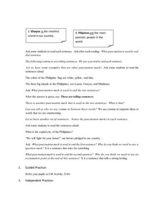 3. Visayas is the smallest 
island in our country. 
Ask some students to read each sentence. Ask after each reading: What punctuation is used to end 
that sentence. 
The following sentences are telling sentences. We use a period to end each sentence. 
Let us have some examples that use other punctuation marks. Ask some students to read the 
sentences aloud. 
The colors of the Philippine flag are white, yellow, and blue. 
The three big islands in the Philippines are Luzon, Visayas, and Mindanao. 
Ask: What punctuation mark is used to end the two sentences? 
After the answer is given, say: These are telling sentences. 
There is another punctuation mark that is used in the two sentences. What is that? 
Can you tell us why we use comma in between those words? We use comma to separate ideas or 
words that we are enumerating. 
Let us have another set of sentences. Notice the punctuation marks in each sentence. 
Ask some students to read the sentences aloud. 
What is the capital city of the Philippines? 
“We will fight for your honor!” our heroes pledged to our country. 
Ask: What punctuation mark is used to end the first sentence? Why do you think we need to use a 
question mark? It is a sentence that asks for something. 
What punctuation mark is used to end the second sentence? Why do you think we need to use an 
exclamation point at the end of this sentence? It is a sentence that tells a strong feeling.. 
2. Guided Practice: 
Refer your pupils to LM Activity 214A. 
3. Independent Practice: 
4. Filipinos are the most 
patriotic people in the 
world. 
 