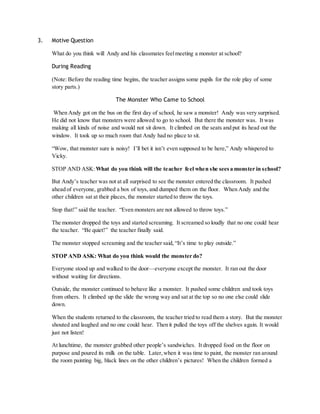 3. Motive Question 
What do you think will Andy and his classmates feel meeting a monster at school? 
During Reading 
(Note: Before the reading time begins, the teacher assigns some pupils for the role play of some 
story parts.) 
The Monster Who Came to School 
When Andy got on the bus on the first day of school, he saw a monster! Andy was very surprised. 
He did not know that monsters were allowed to go to school. But there the monster was. It was 
making all kinds of noise and would not sit down. It climbed on the seats and put its head out the 
window. It took up so much room that Andy had no place to sit. 
“Wow, that monster sure is noisy! I’ll bet it isn’t even supposed to be here,” Andy whispered to 
Vicky. 
STOP AND ASK: What do you think will the teacher feel when she sees a monster in school? 
But Andy’s teacher was not at all surprised to see the monster entered the classroom. It pushed 
ahead of everyone, grabbed a box of toys, and dumped them on the floor. When Andy and the 
other children sat at their places, the monster started to throw the toys. 
Stop that!” said the teacher. “Even monsters are not allowed to throw toys.” 
The monster dropped the toys and started screaming. It screamed so loudly that no one could hear 
the teacher. “Be quiet!” the teacher finally said. 
The monster stopped screaming and the teacher said, “It’s time to play outside.” 
STOP AND ASK: What do you think would the monster do? 
Everyone stood up and walked to the door—everyone except the monster. It ran out the door 
without waiting for directions. 
Outside, the monster continued to behave like a monster. It pushed some children and took toys 
from others. It climbed up the slide the wrong way and sat at the top so no one else could slide 
down. 
When the students returned to the classroom, the teacher tried to read them a story. But the monster 
shouted and laughed and no one could hear. Then it pulled the toys off the shelves again. It would 
just not listen! 
At lunchtime, the monster grabbed other people’s sandwiches. It dropped food on the floor on 
purpose and poured its milk on the table. Later, when it was time to paint, the monster ran around 
the room painting big, black lines on the other children’s pictures! When the children formed a 
 