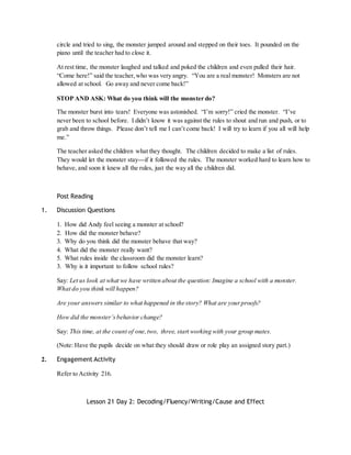 circle and tried to sing, the monster jumped around and stepped on their toes. It pounded on the 
piano until the teacher had to close it. 
At rest time, the monster laughed and talked and poked the children and even pulled their hair. 
“Come here!” said the teacher, who was very angry. “You are a real monste r! Monsters are not 
allowed at school. Go away and never come back!” 
STOP AND ASK: What do you think will the monster do? 
The monster burst into tears! Everyone was astonished. “I’m sorry!” cried the monster. “I’ve 
never been to school before. I didn’t know it was against the rules to shout and run and push, or to 
grab and throw things. Please don’t tell me I can’t come back! I will try to learn if you all will help 
me.” 
The teacher asked the children what they thought. The children decided to make a list of rules. 
They would let the monster stay---if it followed the rules. The monster worked hard to learn how to 
behave, and soon it knew all the rules, just the way all the children did. 
Post Reading 
1. Discussion Questions 
1. How did Andy feel seeing a monster at school? 
2. How did the monster behave? 
3. Why do you think did the monster behave that way? 
4. What did the monster really want? 
5. What rules inside the classroom did the monster learn? 
3. Why is it important to follow school rules? 
Say: Let us look at what we have written about the question: Imagine a school with a monster. 
What do you think will happen? 
Are your answers similar to what happened in the story? What are your proofs? 
How did the monster’s behavior change? 
Say: This time, at the count of one, two, three, start working with your group mates. 
(Note: Have the pupils decide on what they should draw or role play an assigned story part.) 
2. Engagement Activity 
Refer to Activity 216. 
Lesson 21 Day 2: Decoding/Fluency/Writing/Cause and Effect 
 