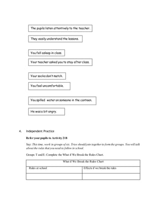 The pupils listen attentively to the teacher. 
They easily understand the lessons. 
You fell asleep in class. 
Your teacher asked you to stay after class. 
Your socks don’t match. 
You feel uncomfortable. 
You spilled water on someone in the canteen. 
He was a bit angry. 
4. Independent Practice 
Refer your pupils to Activity 218 
Say: This time, work in groups of six. Trios should join together to form the groups. You will talk 
about the rules that you need to follow in school. 
Groups T and E: Complete the What if We Break the Rules Chart. 
What if We Break the Rules Chart 
Rules at school Effects if we break the rules 
 