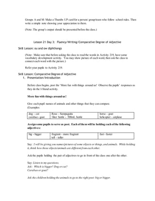 Groups A and M: Make a Thumbs UP card for a person/ group/team who follow school rules. Then 
write a simple note showing your appreciation to them. 
(Note: The group’s output should be presented before the class.) 
Lesson 21 Day 3: Fluency/Writing/Comparative Degree of Adjective 
Skill Lesson: ou and ow diphthongs 
(Note: Make sure that before asking the class to read the words in Activity 219, have some 
vocabulary development activity. You may show picture of each word, then ask the class to 
connect each word with the picture.) 
Refer your pupils to Activity 219. 
Skill Lesson: Comparative Degree of Adjective 
1. Presentation/Introduction 
Before class begins, post the ‘More fun with things around us! Observe the pupils’ responses as 
they do the I-Stand activity. 
More fun with things around us! 
Give each pupil names of animals and other things that they can compare. 
(Examples: 
dog – cat 
carabao - goat 
Rose – Sampaguita 
1liter bottle - 500mL bottle 
horse – goat 
helicopter - airplane 
Assign some pupils to serve as post. Each of them will be holding each of the following 
adjectives: 
big - bigger 
fragrant – more fragrant 
tall – taller 
fast - faster 
Say: I will be giving you names/pictures of some objects or things, and animals. While holding 
it, think how these objects/animals are different from each other. 
Ask the pupils holding the pair of adjectives to go in front of the class one after the other. 
Say: Listen to my questions. 
Ask: Which is bigger? Dog or cat? 
Carabao or goat? 
Ask the children holding the animals to go to the right post: big or bigger. 
 