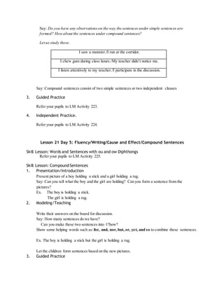 Say: Do you have any observations on the way the sentences under simple sentences are 
formed? How about the sentences under compound sentences? 
Let us study these. 
I saw a monster./I run at the corridor. 
I chew gum during class hours./My teacher didn’t notice me. 
I listen attentively to my teacher./I participate in the discussion. 
Say: Compound sentences consist of two simple sentences or two independent clauses 
3. Guided Practice 
Refer your pupils to LM Activity 223. 
4. Independent Practice. 
Refer your pupils to LM Activity 224. 
Lesson 21 Day 5: Fluency/Writing/Cause and Effect/Compound Sentences 
Skill Lesson: Words and Sentences with ou and ow Diphthongs 
Refer your pupils to LM Activity 225. 
Skill Lesson: Compound Sentences 
1. Presentation/Introduction 
Present picture of a boy holding a stick and a girl holding a rug. 
Say: Can you tell what the boy and the girl are holding? Can you form a sentence from the 
pictures? 
Ex. The boy is holding a stick. 
The girl is holding a rug. 
2. Modeling/Teaching 
Write their answers on the board for discussion. 
Say: How many sentences do we have? 
Can you make these two sentences into 1?how? 
Show some helping words such as: for, and, nor, but, or, yet, and so to combine these sentences. 
Ex. The boy is holding a stick but the girl is holding a rug. 
Let the children form sentences based on the new pictures. 
3. Guided Practice 
 