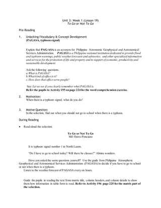 Unit 3: Week 1 (Lesson 19) 
To Go or Not To Go 
Pre-Reading 
1. Unlocking/Vocabulary & Concept Development 
(PAGASA, typhoon signal) 
Explain that PAG-ASA is an acronym for Philippine Astronomic Geophysical and Astronomical 
Services Administration. PAGASA is a Philippine national institution dedicated to provide flood 
and typhoon warnings, public weather forecasts and advisories, and other specialized information 
and services for the protection of life and property and in support of economic, productivity and 
sustainable development. 
Ask the following questions. 
a. What is PAGASA? 
b. What kind of office is it? 
c. How does that office serve people? 
Say: Let us see if you clearly remember what PAGASA is. 
Refer the pupils to Activity 195 on page 224 for the word comprehension exercise. 
2. Motivation: 
When there is a typhoon signal, what do you do? 
3. Motive Question: 
In the selection, find out when you should not go to school when there is a typhoon. 
During Reading 
 Read aloud the selection. 
To Go or Not To Go 
Mil Flores-Ponciano 
It is typhoon signal number 1 in North Luzon. 
“Do I have to go to school today? Will there be classes?” Almira wonders. 
Have you asked the same questions yourself? Use the guide from Philippine Atmospheric 
Geophysical and Astronomical Services Administration (PAGASA) to decide if you have to go to school 
or not when there is a typhoon. 
Listen to the weather forecast of PAGASA every six hours. 
Guide the pupils in reading the text from matrix title, column headers, and column details to show 
them how information in table form is read. Refer to Activity 196 page 225 for the matrix part of 
the selection. 
 