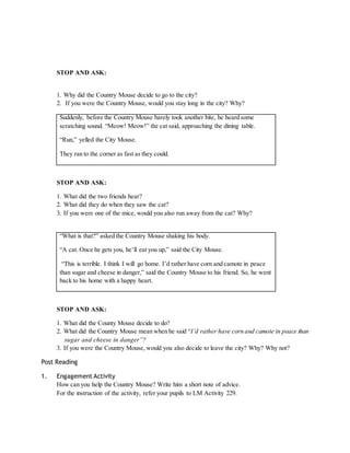 STOP AND ASK: 
1. Why did the Country Mouse decide to go to the city? 
2. If you were the Country Mouse, would you stay long in the city? Why? 
Suddenly, before the Country Mouse barely took another bite, he heard some 
scratching sound. “Meow! Meow!” the cat said, approaching the dining table. 
“Run,” yelled the City Mouse. 
They ran to the corner as fast as they could. 
STOP AND ASK: 
1. What did the two friends hear? 
2. What did they do when they saw the cat? 
3. If you were one of the mice, would you also run away from the cat? Why? 
“What is that?” asked the Country Mouse shaking his body. 
“A cat. Once he gets you, he’ll eat you up,” said the City Mouse. 
“This is terrible. I think I will go home. I’d rather have corn and camote in peace 
than sugar and cheese in danger,” said the Country Mouse to his friend. So, he went 
back to his home with a happy heart. 
STOP AND ASK: 
1. What did the County Mouse decide to do? 
2. What did the Country Mouse mean when he said “I’d rather have corn and camote in peace than 
sugar and cheese in danger”? 
3. If you were the Country Mouse, would you also decide to leave the city? Why? Why not? 
Post Reading 
1. Engagement Activity 
How can you help the Country Mouse? Write him a short note of advice. 
For the instruction of the activity, refer your pupils to LM Activity 229. 
 