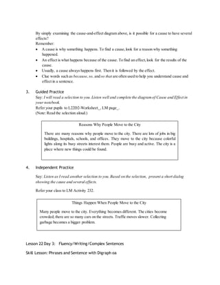By simply examining the cause-and-effect diagram above, is it possible for a cause to have several 
effects? 
Remember: 
 A cause is why something happens. To find a cause, look for a reason why something 
happened. 
 An effect is what happens because of the cause. To find an effect, look for the results of the 
cause. 
 Usually, a cause always happens first. Then it is followed by the effect. 
 Clue words such as because, so, and so that are often used to help you understand cause and 
effect in a sentence. 
3. Guided Practice 
Say: I will read a selection to you. Listen well and complete the diagram of Cause and Effect in 
your notebook. 
Refer your pupils to L22D2-Worksheet_, LM page_. 
(Note: Read the selection aloud.) 
There are many reasons why people move to the city. There are lots of jobs in big 
buildings, hospitals, schools, and offices. They move to the city because colorful 
lights along its busy streets interest them. People are busy and active. The city is a 
place where new things could be found. 
4. Independent Practice 
Reasons Why People Move to the City 
Say: Listen as I read another selection to you. Based on the selection, present a short dialog 
showing the cause and several effects. 
Refer your class to LM Activity 232. 
Things Happen When People Move to the City 
Many people move to the city. Everything becomes different. The cities become 
crowded; there are so many cars on the streets. Traffic moves slower. Collecting 
garbage becomes a bigger problem. 
Lesson 22 Day 3: Fluency/Writing/Complex Sentences 
Skill Lesson: Phrases and Sentence with Digraph oa 
 