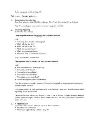 Refer your pupils to LM Activity 233. 
Skill Lesson: Complex Sentences 
1. Presentation/Introduction 
Post three sentences about Why Things Happen When People Move to the City on the board. 
Say: Let us read again some sentences from our paragraph yesterday. 
2. Modeling/Teaching 
Point to the first sentence. 
Many people move to the city because they can find a better job. 
Ask: 
 How many ideas does the sentence give? 
 Which tells the first idea? 
 Which tells the second idea? 
 Which idea can stand alone? 
 Which idea cannot stand alone? 
 What word helps to connect the two ideas? 
Say: Let us read the next sentence. 
When people move to the city, the place becomes crowded. 
Ask: 
 How many ideas does the sentence give? 
 Which tells the first idea? 
 Which tells the second idea? 
 Which idea can stand alone? 
 Which idea cannot stand alone? 
 What word helps to connect the two ideas? 
Say: These sentences complex sentences. We combine two simple sentences using conjunctions to 
form a complex sentence. 
A complex sentence is made up of two parts, an independent clause and a dependent clause joined 
by linking words or conjunction. 
Words like because, when, after, though, as soon as and so that are examples of conjunctions that 
can be used in a complex sentence. These conjunctions make one part of the sentence subordinate 
to the other part. 
3. Guided Practice 
Let us have a fun activity. Interview anyone in the school about: 
 What does s/he want to do? 
 What would happen if s/he continues doing it? 
 