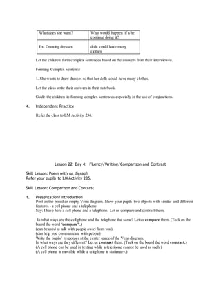 What does she want? What would happen if s/he 
continue doing it? 
Ex. Drawing dresses 
dolls could have many 
clothes 
Let the children form complex sentences based on the answers from their interviewee. 
Forming Complex sentence 
1. She wants to draw dresses so that her dolls could have many clothes. 
Let the class write their answers in their notebook. 
Guide the children in forming complex sentences especially in the use of conjunctions. 
4. Independent Practice 
Refer the class to LM Activity 234. 
Lesson 22 Day 4: Fluency/Writing/Comparison and Contrast 
Skill Lesson: Poem with oa digraph 
Refer your pupils to LM Activity 235. 
Skill Lesson: Comparison and Contrast 
1. Presentation/Introduction 
Post on the board an empty Venn diagram. Show your pupils two objects with similar and different 
features - a cell phone and a telephone. 
Say: I have here a cell phone and a telephone. Let us compare and contrast them. 
In what ways are the cell phone and the telephone the same? Let us compare them. (Tack on the 
board the word “compare ”.) 
(can be used to talk with people away from you) 
(can help you communicate with people) 
Write the pupils’ responses at the center space of the Venn diagram. 
In what ways are they different? Let us contrast them. (Tack on the board the word contrast.) 
(A cell phone can be used in texting while a telephone cannot be used as such.) 
(A cell phone is movable while a telephone is stationary.) 
 