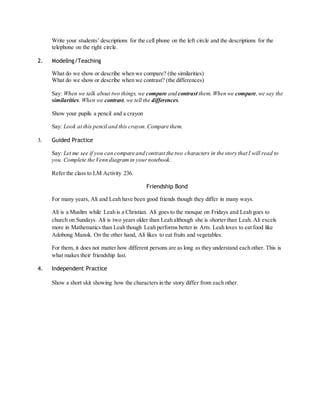 Write your students’ descriptions for the cell phone on the left circle and the descriptions for the 
telephone on the right circle. 
2. Modeling/Teaching 
What do we show or describe when we compare? (the similarities) 
What do we show or describe when we contrast? (the differences) 
Say: When we talk about two things, we compare and contrast them. When we compare, we say the 
similarities. When we contrast, we tell the differences. 
Show your pupils a pencil and a crayon 
Say: Look at this pencil and this crayon. Compare them. 
3. Guided Practice 
Say: Let me see if you can compare and contrast the two characters in the story that I will read to 
you. Complete the Venn diagram in your notebook. 
Refer the class to LM Activity 236. 
Friendship Bond 
For many years, Ali and Leah have been good friends though they differ in many ways. 
Ali is a Muslim while Leah is a Christian. Ali goes to the mosque on Fridays and Leah goes to 
church on Sundays. Ali is two years older than Leah although she is shorter than Leah. Ali excels 
more in Mathematics than Leah though Leah performs better in Arts. Leah loves to eat food like 
Adobong Manok. On the other hand, Ali likes to eat fruits and vegetables. 
For them, it does not matter how different persons are as long as they understand each other. This is 
what makes their friendship last. 
4. Independent Practice 
Show a short skit showing how the characters in the story differ from each other. 
 