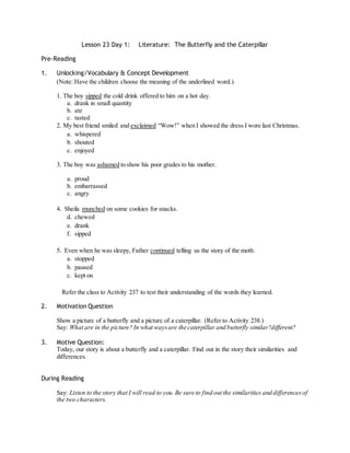Lesson 23 Day 1: Literature: The Butterfly and the Caterpillar 
Pre-Reading 
1. Unlocking/Vocabulary & Concept Development 
(Note: Have the children choose the meaning of the underlined word.) 
1. The boy sipped the cold drink offered to him on a hot day. 
a. drank in small quantity 
b. ate 
c. tasted 
2. My best friend smiled and exclaimed “Wow!” when I showed the dress I wore last Christmas. 
a. whispered 
b. shouted 
c. enjoyed 
3. The boy was ashamed to show his poor grades to his mother. 
a. proud 
b. embarrassed 
c. angry 
4. Sheila munched on some cookies for snacks. 
d. chewed 
e. drank 
f. sipped 
5. Even when he was sleepy, Father continued telling us the story of the moth. 
a. stopped 
b. paused 
c. kept on 
Refer the class to Activity 237 to test their understanding of the words they learned. 
2. Motivation Question 
Show a picture of a butterfly and a picture of a caterpillar. (Refer to Activity 238.) 
Say: What are in the picture? In what ways are the caterpillar and butterfly similar?different? 
3. Motive Question: 
Today, our story is about a butterfly and a caterpillar. Find out in the story their similarities and 
differences. 
During Reading 
Say: Listen to the story that I will read to you. Be sure to find out the similarities and differences of 
the two characters. 
 