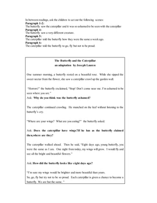 In between readings, ask the children to act out the following scenes: 
Paragraph 1-2: 
The butterfly saw the caterpillar and it was so ashamed to be seen with the caterpillar 
Paragraph 4: 
The butterfly saw a very different creature. 
Paragraph 5: 
The caterpillar told the butterfly how they were the same a week ago. 
Paragraph 6: 
The caterpillar told the butterfly to go, fly but not to be proud. 
The Butterfly and the Caterpillar 
an adaptation by Joseph Lauren 
One summer morning, a butterfly rested on a beautiful rose. While she sipped the 
sweet nectar from the flower, she saw a caterpillar crawl up the garden wall. 
“Horrors!” the butterfly exclaimed, “Stop! Don’t come near me. I’m ashamed to be 
seen where you are.” 
Ask: Why do you think was the butterfly ashamed? 
The caterpillar continued crawling. He munched on the leaf without listening to the 
butterfly’s cry. 
“Where are your wings? What are you eating?” the butterfly asked. 
Ask: Does the caterpillar have wings?If he has as the butterfly claimed 
then,where are they? 
The caterpillar walked ahead. Then he said, “Eight days ago, young butterfly, you 
were the same as I am. One night from today, my wings will grow. I would fly and 
see all the bright and beautiful flowers.” 
Ask: How did the butterfly looks like eight days ago? 
“I’m sure my wings would be brighter and more beautiful than yours. 
So, go, fly but try not to be so proud. Each caterpillar is given a chance to become a 
butterfly. We are but the same. ” 
 