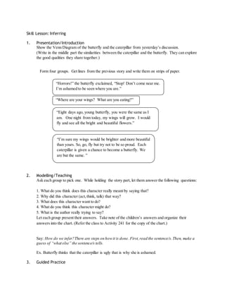 Skill Lesson: Inferring 
1. Presentation/Introduction 
Show the Venn Diagram of the butterfly and the caterpillar from yesterday’s discussion. 
(Write in the middle part the similarities between the caterpillar and the butterfly. They can explore 
the good qualities they share together.) 
Form four groups. Get lines from the previous story and write them on strips of paper. 
“Horrors!” the butterfly exclaimed, “Stop! Don’t come near me. 
I’m ashamed to be seen where you are.” 
“Where are your wings? What are you eating?” 
“Eight days ago, young butterfly, you were the same as I 
am. One night from today, my wings will grow. I would 
fly and see all the bright and beautiful flowers.” 
“I’m sure my wings would be brighter and more beautiful 
than yours. So, go, fly but try not to be so proud. Each 
caterpillar is given a chance to become a butterfly. We 
are but the same. ” 
2. Modelling/Teaching 
Ask each group to pick one. While holding the story part, let them answer the following questions: 
1. What do you think does this character really meant by saying that? 
2. Why did this character (act, think, talk) that way? 
3. What does this character want to do? 
4. What do you think this character might do? 
5. What is the author really trying to say? 
Let each group present their answers. Take note of the children’s answers and organize their 
answers into the chart. (Refer the class to Activity 241 for the copy of the chart.) 
Say: How do we infer?There are steps on how it is done. First, read the sentence/s. Then, make a 
guess of “what else” the sentence/s tells. 
Ex. Butterfly thinks that the caterpillar is ugly that is why she is ashamed. 
3. Guided Practice 
 