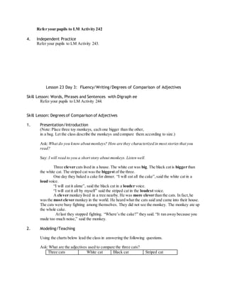 Refer your pupils to LM Activity 242 
4. Independent Practice 
Refer your pupils to LM Activity 243. 
Lesson 23 Day 3: Fluency/Writing/Degrees of Comparison of Adjectives 
Skill Lesson: Words, Phrases and Sentences with Digraph ee 
Refer your pupils to LM Activity 244. 
Skill Lesson: Degrees of Comparison of Adjectives 
1. Presentation/Introduction 
(Note: Place three toy monkeys, each one bigger than the other, 
in a bag. Let the class describe the monkeys and compare them according to size.) 
Ask: What do you know about monkeys? How are they characterized in most stories that you 
read? 
Say: I will read to you a short story about monkeys. Listen well. 
Three clever cats lived in a house. The white cat was big. The black cat is bigger than 
the white cat. The striped cat was the biggest of the three. 
One day they baked a cake for dinner. “I will eat all the cake”, said the white cat in a 
loud voice. 
“I will eat it alone”, said the black cat in a louder voice. 
“I will eat it all by myself” said the striped cat in the loudest voice. 
A clever monkey lived in a tree nearby. He was more clever than the cats. In fact, he 
was the most clever monkey in the world. He heard what the cats said and came into their house. 
The cats were busy fighting among themselves. They did not see the monkey. The monkey ate up 
the whole cake. 
At last they stopped fighting. “Where’s the cake?” they said. “It ran away because you 
made too much noise,” said the monkey. 
2. Modeling/Teaching 
Using the charts below lead the class in answering the following questions. 
Ask: What are the adjectives used to compare the three cats? 
Three cats White cat Black cat Striped cat 
 