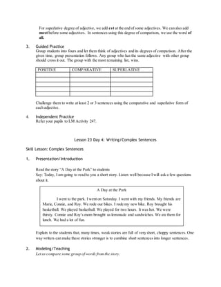 For superlative degree of adjective, we add est at the end of some adjectives. We can also add 
most before some adjectives. In sentences using this degree of comparison, we use the word of 
all. 
3. Guided Practice 
Group students into fours and let them think of adjectives and its degrees of comparison. After the 
given time, group presentation follows. Any group who has the same adjective with other group 
should cross it out. The group with the most remaining list, wins. 
POSITIVE COMPARATIVE SUPERLATIVE 
Challenge them to write at least 2 or 3 sentences using the comparative and superlative form of 
each adjective. 
4. Independent Practice 
Refer your pupils to LM Activity 247. 
Lesson 23 Day 4: Writing/Complex Sentences 
Skill Lesson: Complex Sentences 
1. Presentation/Introduction 
Read the story “A Day at the Park” to students 
Say: Today, I am going to read to you a short story. Listen well because I will ask a few questions 
about it. 
A Day at the Park 
I went to the park. I went on Saturday. I went with my friends. My friends are 
Marie, Connie, and Roy. We rode our bikes. I rode my new bike. Roy brought his 
basketball. We played basketball. We played for two hours. It was hot. We were 
thirsty. Connie and Roy’s mom brought us lemonade and sandwiches. We ate them for 
lunch. We had a lot of fun. 
Explain to the students that, many times, weak stories are full of very short, choppy sentences. One 
way writers can make these stories stronger is to combine short sentences into longer sentences. 
2. Modeling/Teaching 
Let us compare some group of words from the story. 
 
