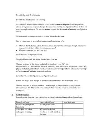 I went to the park. It is Saturday 
I went to the park because it is Saturday. 
We combined the two simple sentences. Now, we have I went to the park as the independent 
clause. It expresses a complete thought. Because it is Saturday is a dependent clause. It does not 
express complete thought. The marker because suggest that because it is Saturday is a dependent 
clause. 
To combine the two simple sentences we used the marker because. 
Say: A clause can be dependent because of the presence of a: 
 Marker Word (Before, after, because, since, in order to, although, though, whenever, 
wherever, whether, while, even though, even if) 
 Conjunction (And, or, nor, but, yet) 
Let us have the next group of words. 
We played basketball. We played for two hours. It is hot. 
The new sentence is: We played basketball for two hours even if it’s hot. 
How did we do it? We combined the three sentences. Now, we have an independent clause “We 
played basketball for two hours” and dependent clause “even if it’s hot”. The mark er “even if” 
tell us that even if it’s hot is a dependent clause. 
Let us have the next independent and dependent clauses. 
Connie and Roy’s mom brought us lemonade and sandwiches. We ate them for lunch. 
The new sentence is: Connie and Roy’s mom brought us lemonade that we ate for lunch. 
How did we do it? What words were omitted? What word did we use to combine the two 
sentences? 
3. Guided Practice 
In small groups, have the class combine the set of dependent and independent clauses below. 
Dependent Clause Independent Clause New Sentences 
Because Roy brought his 
We played basketball. 
basketball, 
After riding our bikes, We played volleyball. 
Although it is raining, It is fun to be with friends in 
the park. 
 