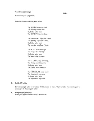 Your Friend, (closing) 
Rennie Enriquez (signature) 
Lead the class to recite the poem below. 
The HEADING has the date 
The heading has the date 
Hi, ho the letter parts 
The HEADING has the date. 
The GREETING says Dear Friend, 
The greeting says Dear Friend, 
Hi, ho the letter parts 
The greeting says Dear Friend. 
The BODY is the message 
The body is the message 
Hi, ho the letter parts 
The body is the message. 
The CLOSING says Sincerely, 
The closing says Sincerely, 
Hi, ho the letter parts 
The closing says Sincerely. 
The SIGNATURE is my name 
The signature is my name 
Hi, ho the letter parts 
The signature is my name. 
3. Guided Practice 
Prepare a simple letter of invitation. Cut them out by parts. Then, have the class rearrange it to 
come up with the complete letter. 
4. Independent Practice 
Refer your pupils to LM Activity 248 and 249. 
body 
 