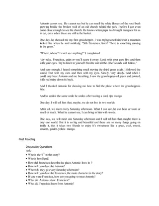 Antonio cannot see. He cannot see but he can smell the white flowers of the rosal bush 
growing beside the broken wall of an old church behind the park –before I can even 
come close enough to see the church. He knows when papa has brought mangoes for us 
to eat, even when these are still in the basket. 
One day, he showed me my first grasshopper. I was trying to tell him what a mountain 
looked like when he said suddenly, “Shh Francisca, listen! There is something moving 
in the grass.” 
“Where, where? I can’t see anything!” I complained. 
“Ay naku. Francisca, quiet or you’ll scare it away. Look with your ears first and then 
with your eyes. Try to listen to yourself breathe and all the other sounds will follow.” 
And sure enough, I heard something small moving the dried grass aside. I followed the 
sound, first with my ears and then with my eyes. Slowly, very slowly. And when I 
could only hear Antonio and me breathing, I saw the grasshopper-all green and pointed, 
with red stripe down its back. 
And I thanked Antonio for showing me how to find the place where the grasshoppers 
hide. 
And he smiled the same smile he smiles after tasting a cool, ripe mango. 
One day, I will tell him that, maybe, we do not live in two worlds. 
After all, we meet every Saturday afternoon. What I can see, he can hear or taste or 
smell or touch. What he cannot see, I can bring to him with words. 
One day, we will meet one Saturday afternoon and I will tell him that, maybe there is 
only one world. But it is so big and beautiful and there are so many things going on 
inside it, that it takes two friends to enjoy it’s sweetness like a great, cool, sweet, 
smooth, golden-yellow mango. 
Post Reading 
Discussion Questions 
Ask: 
 Who is the “I” in the story? 
 Who is her friend? 
 How did Francisca describe the place Antonio lives in ? 
 How will you describe Antonio? 
 Where do they go every Saturday afternoon? 
 How will you describe Francisca, the main character in the story? 
 If you were Francisca, how are you going to treat Antonio? 
 What did Antonio show Francisca? 
 What did Francisca learn from Antonio? 
 