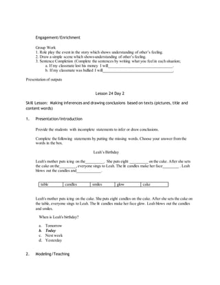 Engagement/Enrichment 
Group Work 
1. Role play the event in the story which shows understanding of other’s feeling. 
2. Draw a simple scene which shows understanding of other’s feeling. 
3. Sentence Completion (Complete the sentences by writing what you feel in each situation; 
a. If my classmate lost his money I will________________________________. 
b. If my classmate was bullied I will___________________________________. 
Presentation of outputs 
Lesson 24 Day 2 
Skill Lesson: Making inferences and drawing conclusions based on texts (pictures, title and 
content words) 
1. Presentation/Introduction 
Provide the students with incomplete statements to infer or draw conclusions. 
Complete the following statements by putting the missing words. Choose your answer from the 
words in the box. 
Leah’s Birthday 
Leah's mother puts icing on the_________. She puts eight _________ on the cake. After she sets 
the cake on the________, everyone sings to Leah. The lit candles make her face________ . Leah 
blows out the candles and____________. 
table candles smiles glow cake 
Leah's mother puts icing on the cake. She puts eight candles on the cake. After she sets the cake on 
the table, everyone sings to Leah. The lit candles make her face glow. Leah blows out the candles 
and smiles. 
When is Leah's birthday? 
a. Tomorrow 
b. Today 
c. Next week 
d. Yesterday 
2. Modeling/Teaching 
 