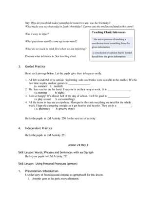 Say: Why do you think today/yesterday/or tomorrow etc. was her birthday? 
What made you say that today is Leah’s birthday? Can we cite the evidences found in the story? 
Was it easy to infer? 
What questions usually come up in our mind? 
What do we need to think first when we are inferring? 
Discuss what inference is. See teaching chart. 
3. Guided Practice 
Teaching Chart: Inferences 
: the act or process of reaching a 
conclusion about something from the 
given information 
: a conclusion or opinion that is formed 
based from the given information 
Read each passage below. Let the pupils give their inferences orally. 
1. All felt wonderful to be outside. Swimming suits and trunks were saleable in the market. It’s the 
best time to play outdoor games in _______________. 
(a. summer b. rainfall) 
2. Mr. Sun reaches out his hand. Everyone is on their way to work. It is ________________. 
(a. morning b. night) 
3. I am so hungry! It’s almost half of the day of school. I will be good to _______________. 
(a. play around b. eat something) 
4. All the items to buy are everywhere. Mom put in the cart everything we need for the whole 
week. I kept the cart going straight as it got heavier and heavier. They are in a __________. 
( a. pharmacy b. grocery store) 
Refer the pupils to LM Activity 250 for the next set of activity. 
4. Independent Practice 
Refer the pupils to LM Activity 251. 
Lesson 24 Day 3 
Skill Lesson: Words, Phrases and Sentences with ea Digraph 
Refer your pupils to LM Activity 252. 
Skill Lesson: Using Personal Pronouns (person) 
1. Presentation/Introduction 
Use the story of Francisca and Antonio as springboard for this lesson. 
1. Antonio goes to the park every afternoon. 
 