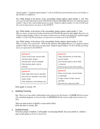 signal number 1. Typhoon signal number 1 is the CAUSE and some branches of trees are broken is 
the EFFECT or RESULT. 
Say: While looking at the picture of the surroundings during typhoon signal number 2. Ask: Why 
are roofs of some nipa houses gone? Wait for the answers and explain Because it is Typhoon signal 
number 2 that is why roofs of nipa houses are gone. Typhoon signal number 2 is the CAUSE and 
the roof of nipa houses are gone is the EFFECT. 
Say: While looking at the picture of the surroundings during typhoon signal number 3. Ask: 
Why are many coconut trees broken and destroyed? Wait for the answers and explain Because it is 
Typhoon signal number 3 that is why many coconut trees are broken and destroyed. Typhoon signal 
number 3 is the CAUSE and many coconut trees are destroyed is the EFFECT. 
Say: While looking at the picture of the surroundings during typhoon signal number 4. Ask: 
Why are large trees uprooted? Wait for the answers and explain Because it is Typhoon signal 
number 4 that is why large trees are uprooted.. Typhoon signal number 4 is the CAUSE and large 
trees are uprooted is the EFFECT. 
pictures of 
Some coconut trees may be tilted 
with few others broken. 
Few big trees may be uprooted. 
Many banana plants may be 
downed. 
Rice and corn may be badly 
affected. 
Large number of nipa houses may 
pictures of unroofed. 
Many large trees may be uprooted. 
Rice and corn plantation may suffer 
be partially or totally unroofed. 
severe losses. 
Most residences and buildings may 
be severely damaged. 
Electrical power distribution and 
Refer pupils to Activity 199. 
communication services may be 
2. Modeling/Teaching 
pictures of 
Twigs and branches of small trees 
may be broken. 
Some banana plants may be tilted 
or downed. 
Some houses of very light materials 
(nipa and cogon) may be partially 
pictures of 
Many coconut trees may be broken 
or destroyed. 
A large number of trees may be 
uprooted. 
Rice and corn crops may suffer 
heavy losses. 
Majority of all nipa and cogon 
houses may be unroofed or 
destroyed. 
There may be widespread disruption 
severely disrupted. 
Say: There is a cause-effect relationship in the sentences for the pictures. A CAUSE tells the reason 
why something happens or has to be done. An EFFECT tells the result or effect of an event or an 
idea. 
There are steps on how to identify a cause and an effect. 
Refer the class to Activity 200. 
3. Guided Practice 
of electrical power and 
communication services. 
Form four groups of students. Let the pupils in each group identify the cause and the in columns 1 
and 3 of the matrix in To Go or Not To Go. 
 
