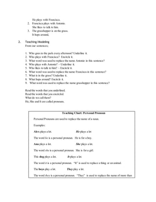 He plays with Francisca. 
2. Francisca plays with Antonio. 
She likes to talk to him. 
3. The grasshopper is on the grass. 
It hops around, 
2. Teaching/Modeling 
From our sentences; 
1. Who goes to the park every afternoon? Underline it. 
2. Who plays with Francisca? Encircle it. 
3. What word was used to replace the name Antonio in this sentence? 
4. Who plays with Antonio? – Underline it. 
5. Who likes to talk to him? – Encircle it. 
6. What word was used to replace the name Francisca in this sentence? 
7. What is in the grass? Underline it. 
8. What hops around? Encircle it. 
9. What word was used to replace the name grasshopper in this sentence? 
Read the words that you underlined. 
Read the words that you encircled. 
What do we call them? 
He, She and It are called pronouns. 
Teaching Chart: Personal Pronoun 
Personal Pronouns are used to replace the name of a noun. 
Examples: 
Alex plays a lot. He plays a lot 
The word he is a personal pronoun. He is for a boy. 
Ana plays a lot. She plays a lot. 
The word she is a personal pronoun. She is for a girl. 
This dog plays a lot. It plays a lot. 
The word it is a personal pronoun. “It” is used to replace a thing or an animal. 
The boys play a lot. They play a lot. 
The word they is a personal pronoun. “They” is used to replace the name of more than 
 