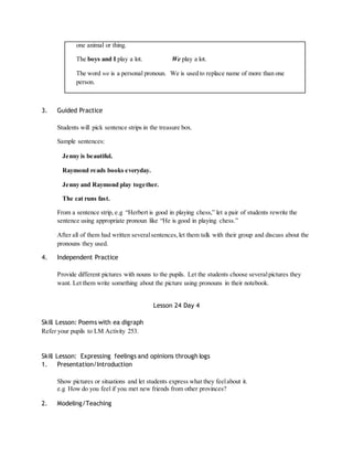 one animal or thing. 
The boys and I play a lot. We play a lot. 
The word we is a personal pronoun. We is used to replace name of more than one 
person. 
3. Guided Practice 
Students will pick sentence strips in the treasure box. 
Sample sentences: 
Jenny is beautiful. 
Raymond reads books everyday. 
Jenny and Raymond play together. 
The cat runs fast. 
From a sentence strip, e.g “Herbert is good in playing chess,” let a pair of students rewrite the 
sentence using appropriate pronoun like “He is good in playing chess.” 
After all of them had written several sentences, let them talk with their group and discuss about the 
pronouns they used. 
4. Independent Practice 
Provide different pictures with nouns to the pupils. Let the students choose several pictures they 
want. Let them write something about the picture using pronouns in their notebook. 
Lesson 24 Day 4 
Skill Lesson: Poems with ea digraph 
Refer your pupils to LM Activity 253. 
Skill Lesson: Expressing feelings and opinions through logs 
1. Presentation/Introduction 
Show pictures or situations and let students express what they feel about it. 
e.g How do you feel if you met new friends from other provinces? 
2. Modeling/Teaching 
 