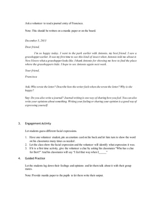 Ask a volunteer to read a journal entry of Francisca. 
Note: This should be written on a manila paper or on the board. 
December 5, 2013 
Dear friend, 
I’m so happy today. I went to the park earlier with Antonio, my best friend. I saw a 
grasshopper earlier. It was my first time to see this kind of insect when Antonio told me about it. 
Now I know what a grasshopper looks like. I thank Antonio for showing me how to find the place 
where the grasshoppers hide. I hope to see Antonio again next week. 
Your friend, 
Francisca 
Ask: Who wrote the letter? Describe how the writer feels when she wrote the letter? Why is she 
happy? 
Say: Do you also write a journal? Journal writing is one way of sharing how you feel. You can also 
write your opinions about something. Writing your feeling or sharing your opinion is a good way of 
expressing yourself. 
3. Engagement Activity 
Let students guess different facial expressions. 
1. Have one volunteer student, pin an emotion card on his back and let him turn to show the word 
on his classmates many times as needed . 
2. Let the class show the facial expression and the volunteer will identify what expression it was. 
3. If it is a first time activity, give the volunteer a clue by asking his classmates “Who has a clue 
for Bert?” And his classmates will say “I feel that way when I_____” 
4. Guided Practice 
Let the students log down their feelings and opinions and let them talk about it with their group 
mates. 
Note: Provide manila paper to the pupils to let them write their output. 
 